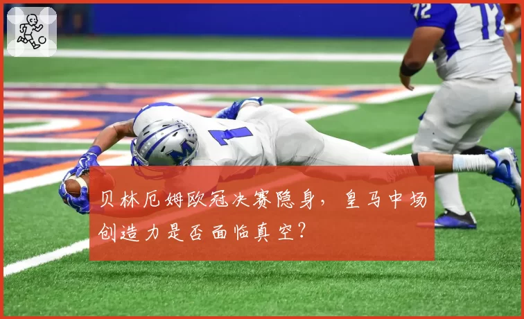 贝林厄姆欧冠决赛隐身，皇马中场创造力是否面临真空？