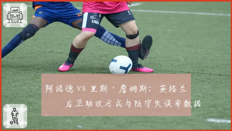 阿诺德 vs 里斯·詹姆斯：英格兰右后卫助攻方式与防守失误率数据盘点