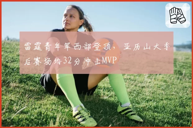 雷霆青年军西部登顶,亚历山大季后赛场均32分冲击MVP