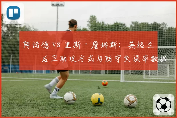 阿诺德 vs 里斯·詹姆斯：英格兰右后卫助攻方式与防守失误率数据盘点