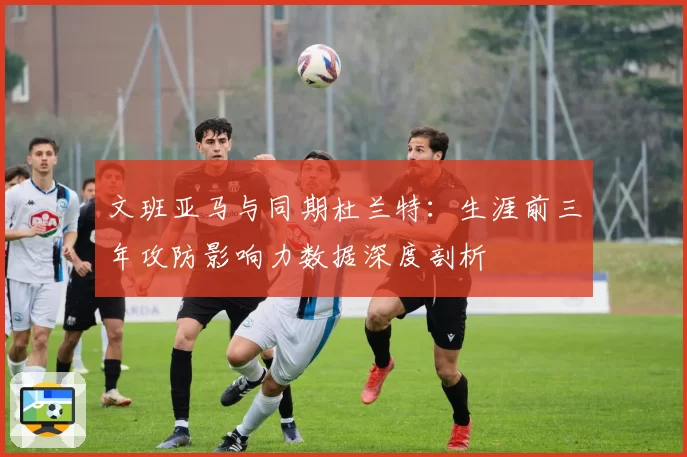 文班亚马与同期杜兰特:生涯前三年攻防影响力数据深度剖析