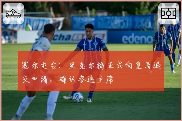 塞尔电台：里克尔梅正式向皇马递交申请，确认参选主席