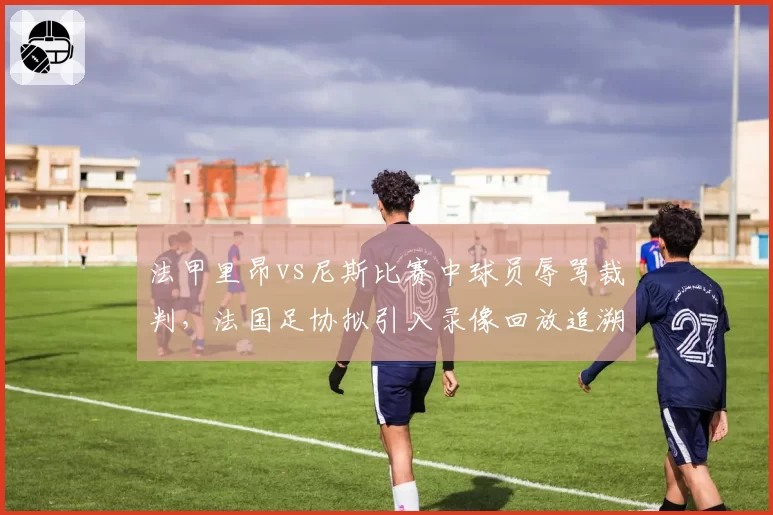 法甲里昂vs尼斯比赛中球员辱骂裁判,法国足协拟引入录像回放追溯处罚机制
