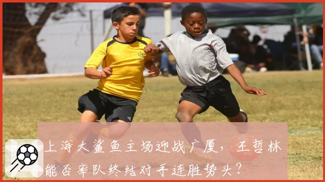 上海大鲨鱼主场迎战广厦，王哲林能否率队终结对手连胜势头？
