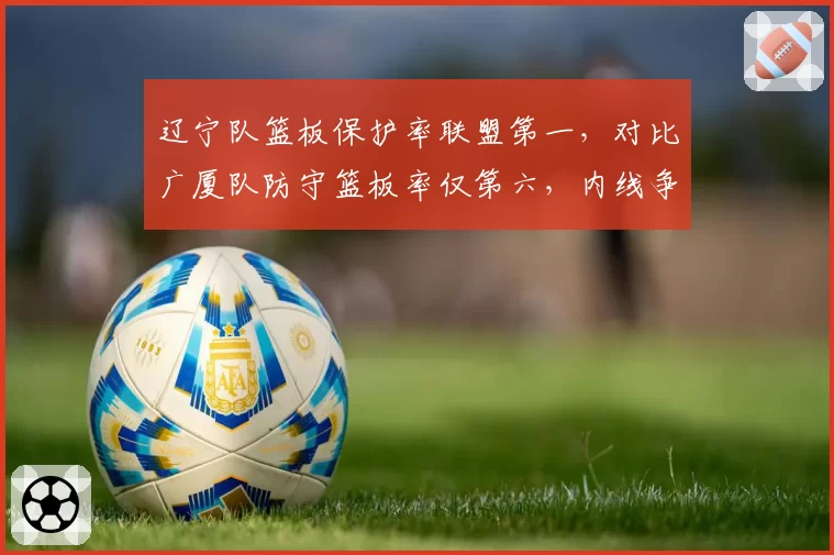 辽宁队篮板保护率联盟第一,对比广厦队防守篮板率仅第六,内线争夺激烈