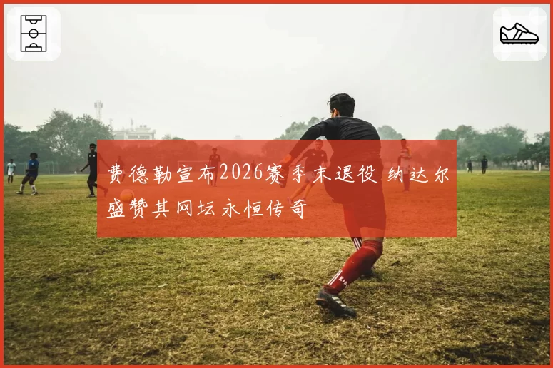费德勒宣布2026赛季末退役 纳达尔盛赞其网坛永恒传奇