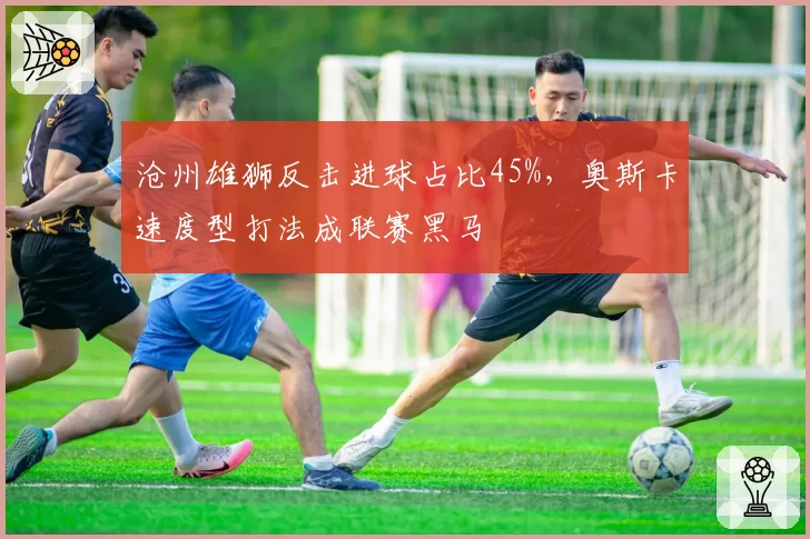沧州雄狮反击进球占比45%，奥斯卡速度型打法成联赛黑马