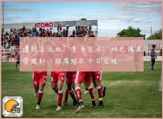 遭肘击流血!皇马官方:姆巴佩眉骨缝针,缺席球队今日合练