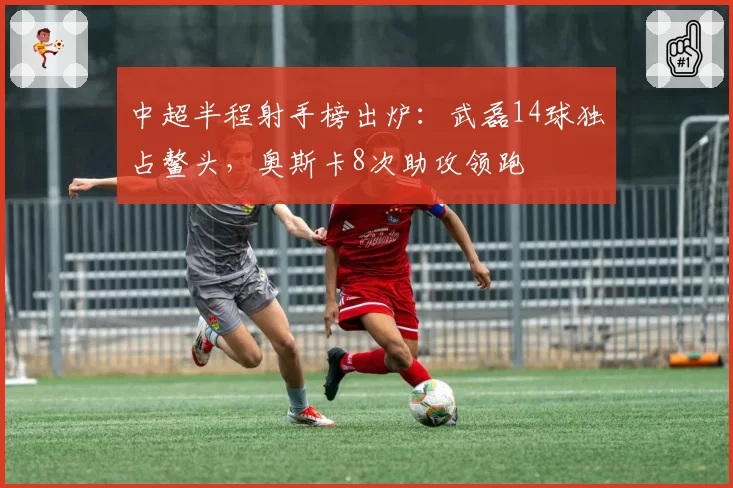 中超半程射手榜出炉：武磊14球独占鳌头，奥斯卡8次助攻领跑