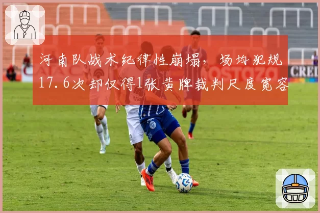 河南队战术纪律性崩塌,场均犯规17.6次却仅得1张黄牌裁判尺度宽容引对手不满