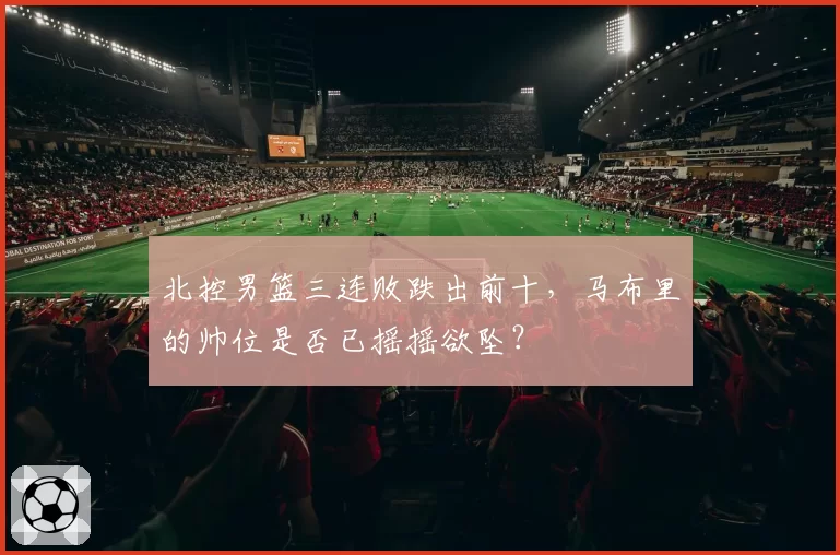 北控男篮三连败跌出前十，马布里的帅位是否已摇摇欲坠？