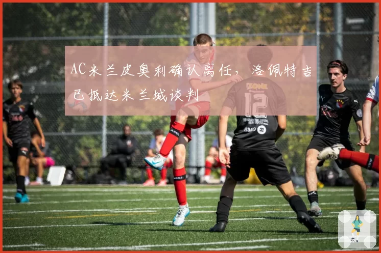 AC米兰皮奥利确认离任,洛佩特吉已抵达米兰城谈判