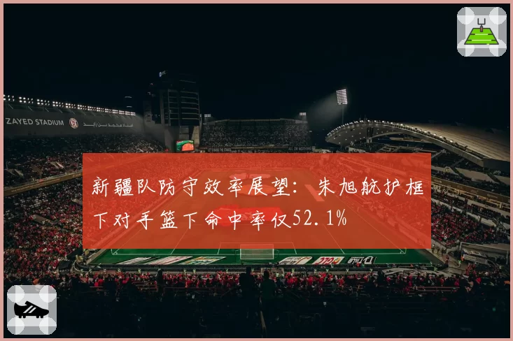 新疆队防守效率展望：朱旭航护框下对手篮下命中率仅52.1%
