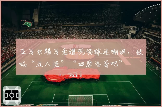 亚马尔踢马竞遭现场球迷嘲讽,被喊“丑八怪”“回摩洛哥吧”