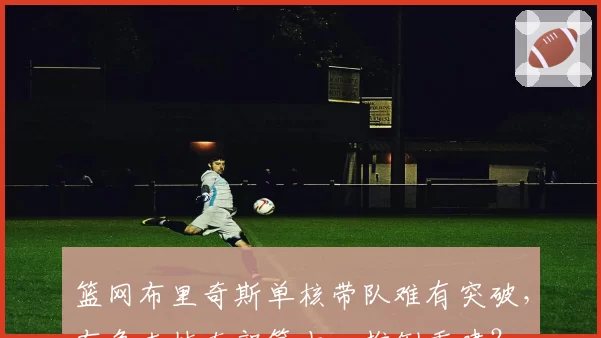 篮网布里奇斯单核带队难有突破,布鲁克林东部第十一推倒重建?