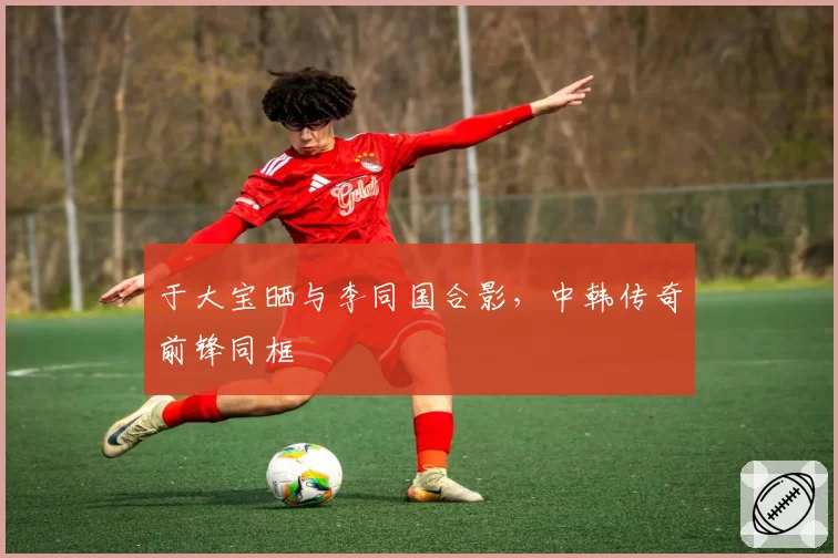 于大宝晒与李同国合影,中韩传奇前锋同框