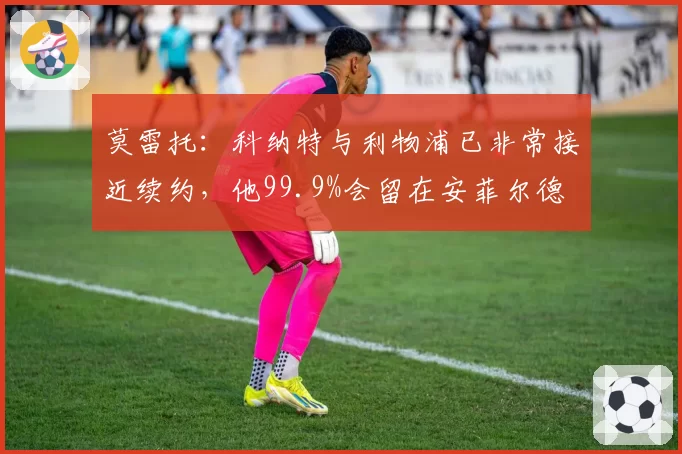 莫雷托：科纳特与利物浦已非常接近续约，他99.9%会留在安菲尔德