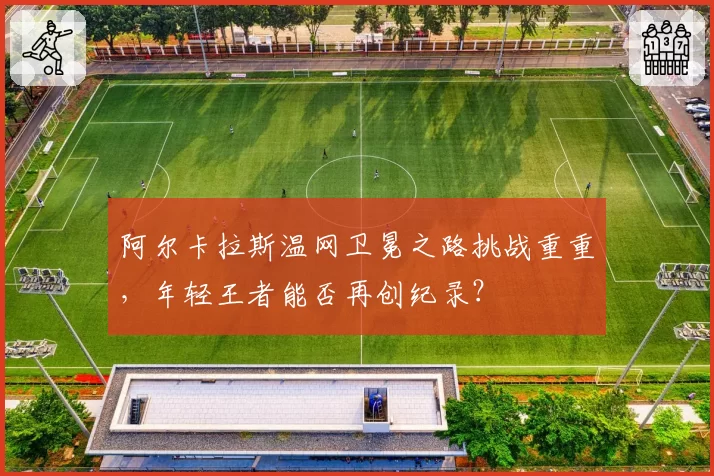 阿尔卡拉斯温网卫冕之路挑战重重，年轻王者能否再创纪录？