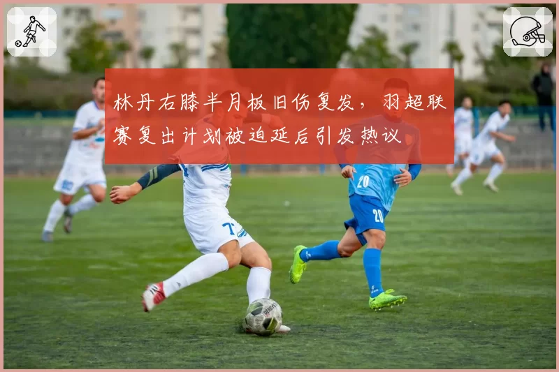 林丹右膝半月板旧伤复发，羽超联赛复出计划被迫延后引发热议