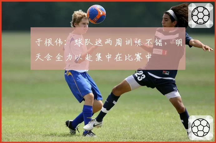 于根伟:球队这两周训练不错,明天会全力以赴集中在比赛中