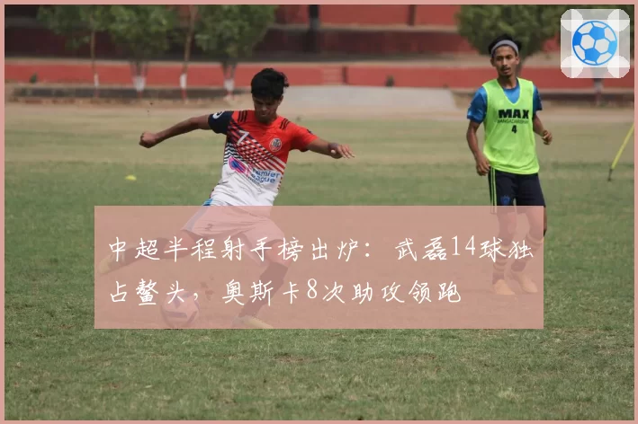 中超半程射手榜出炉：武磊14球独占鳌头，奥斯卡8次助攻领跑