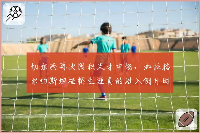 切尔西再次囤积天才中场,加拉格尔的斯坦福桥生涯真的进入倒计时了吗?