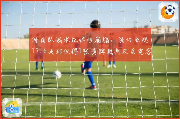 河南队战术纪律性崩塌,场均犯规17.6次却仅得1张黄牌裁判尺度宽容引对手不满