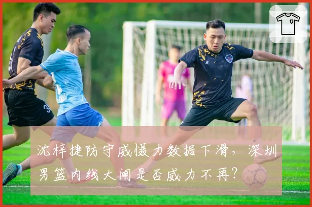 沈梓捷防守威慑力数据下滑,深圳男篮内线大闸是否威力不再?