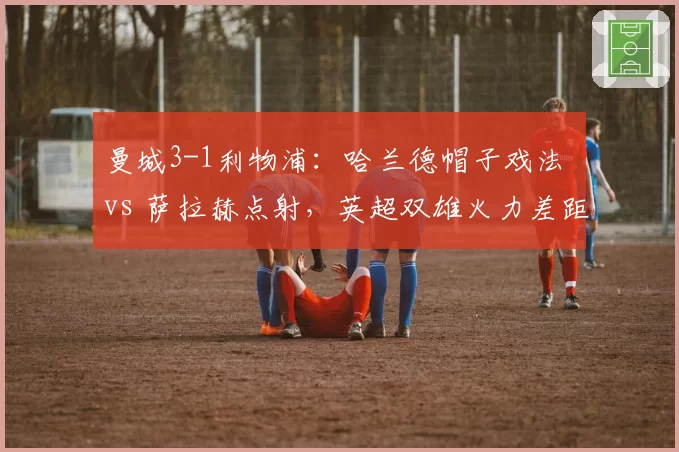 曼城3-1利物浦：哈兰德帽子戏法 vs 萨拉赫点射，英超双雄火力差距明显