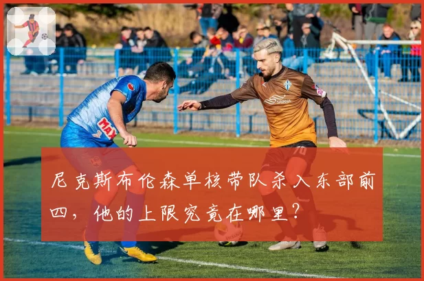 尼克斯布伦森单核带队杀入东部前四，他的上限究竟在哪里？