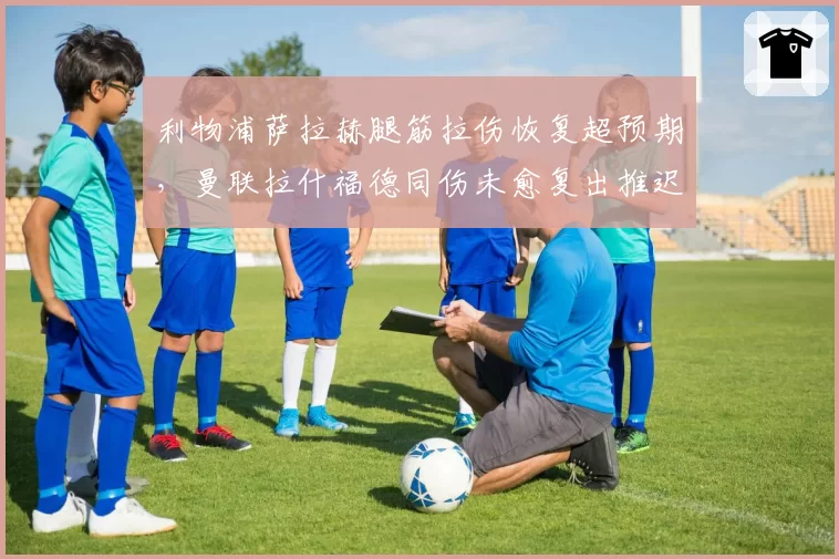 利物浦萨拉赫腿筋拉伤恢复超预期,曼联拉什福德同伤未愈复出推迟