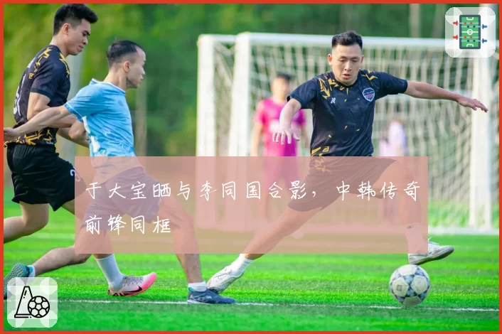 于大宝晒与李同国合影,中韩传奇前锋同框