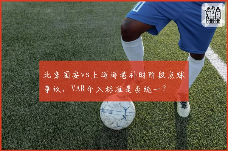 北京国安vs上海海港补时阶段点球争议，VAR介入标准是否统一？