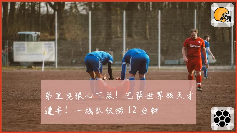 弗里克狠心下放！巴萨世界级天才遭弃！一线队仅捞 12 分钟