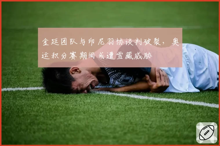 金廷团队与印尼羽协谈判破裂，奥运积分赛期间或遭雪藏威胁