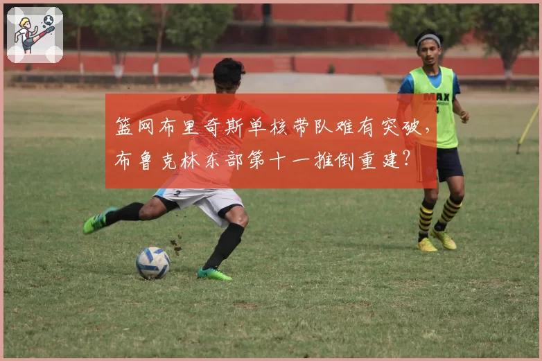 篮网布里奇斯单核带队难有突破,布鲁克林东部第十一推倒重建?