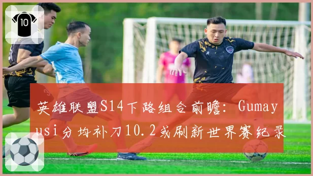 英雄联盟S14下路组合前瞻：Gumayusi分均补刀10.2或刷新世界赛纪录