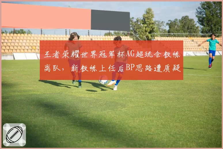 王者荣耀世界冠军杯AG超玩会教练离队,新教练上任后BP思路遭质疑