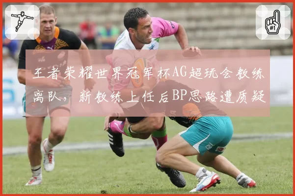 王者荣耀世界冠军杯AG超玩会教练离队,新教练上任后BP思路遭质疑