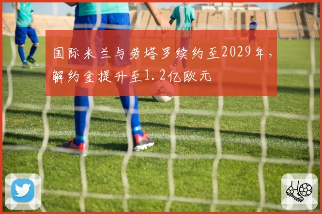 国际米兰与劳塔罗续约至2029年,解约金提升至1.2亿欧元
