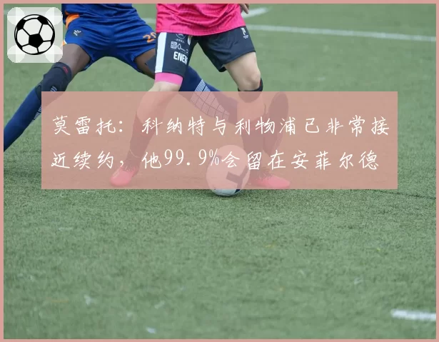 莫雷托:科纳特与利物浦已非常接近续约,他99.9%会留在安菲尔德