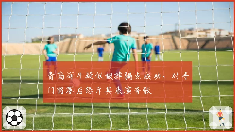 青岛海牛疑似假摔骗点成功，对手门将赛后怒斥其表演夸张