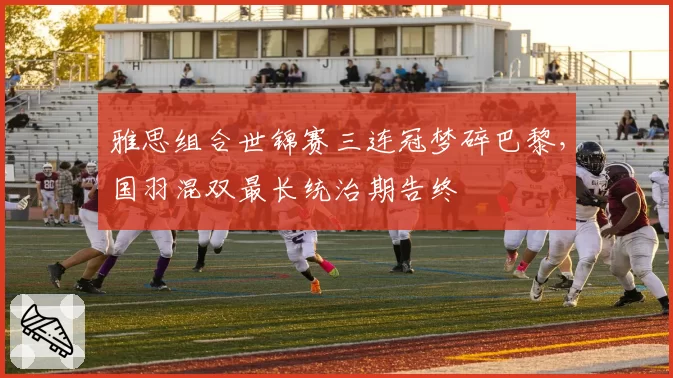 雅思组合世锦赛三连冠梦碎巴黎，国羽混双最长统治期告终