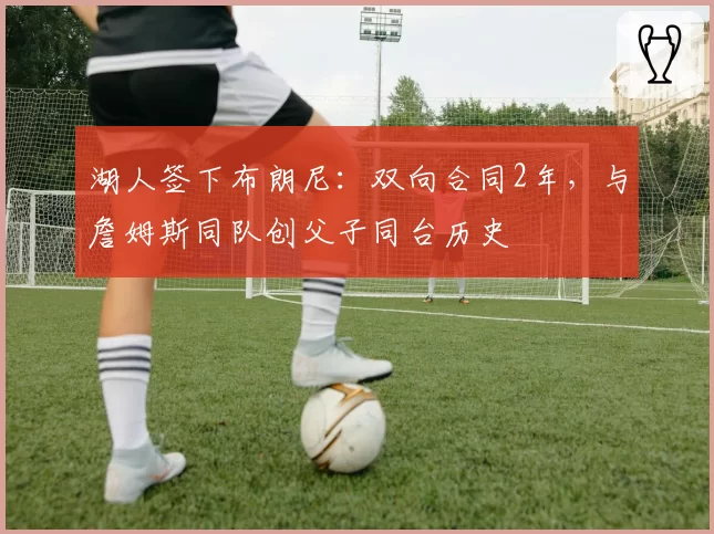 湖人签下布朗尼:双向合同2年,与詹姆斯同队创父子同台历史
