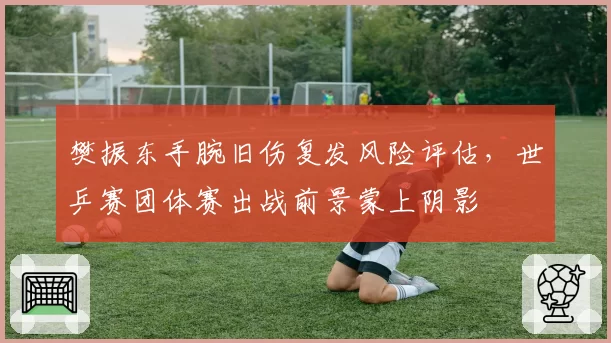 樊振东手腕旧伤复发风险评估，世乒赛团体赛出战前景蒙上阴影