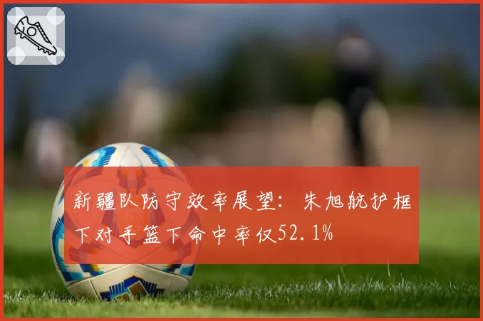 新疆队防守效率展望：朱旭航护框下对手篮下命中率仅52.1%