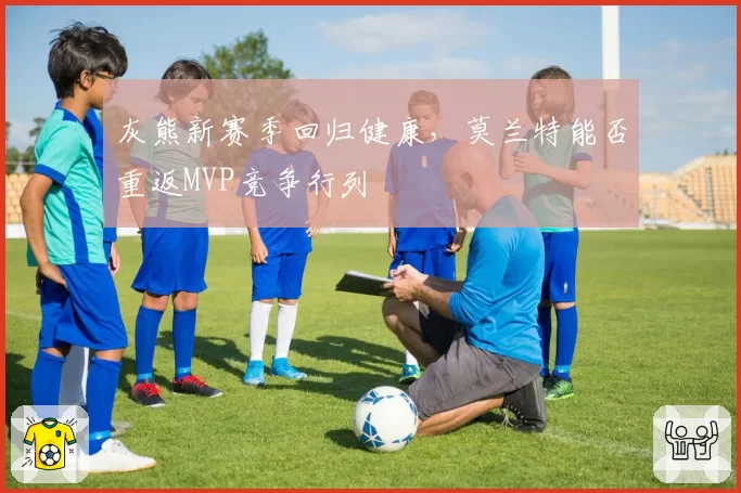 灰熊新赛季回归健康,莫兰特能否重返MVP竞争行列